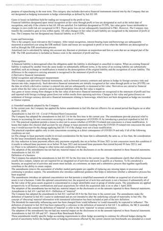 98
ADANI LOGISTICS LIMITED Standalone Financial Statements for period 01/04/2020 to 31/03/2021
purpose of repurchasing in the near term. This category also includes derivative financial instruments entered into by the Company that are
not designated as hedging instruments in hedge relationships as defined by Ind AS 109.
Gains or losses on liabilities held for trading are recognised in the profit or loss.
Financial liabilities designated upon initial recognition at fair value through profit or loss are designated as such at the initial date of
recognition, and only if the criteria in Ind AS 109 are satisfied. For liabilities designated as FVTPL, fair value gains/ losses attributable to
changes in own credit risk are recognized in OCI. These gains/ loss are not subsequently transferred to P&L. However, The Company may
transfer the cumulative gain or loss within equity. All other changes in fair value of such liability are recognised in the statement of profit or
loss. The Company has not designated any financial liability as at FVTPL.
Loans and borrowings
This is the category most relevant to the Company. After initial recognition, interest-bearing loans and borrowings are subsequently
measured at amortised cost using the EIR method. Gains and losses are recognised in profit or loss when the liabilities are derecognised as
well as through the EIR amortisation process.
Amortised cost is calculated by taking into account any discount or premium on acquisition and fees or costs that are an integral part of the
EIR. The EIR amortisation is included as finance costs in the statement of profit and loss.
Derecognition
A financial liability is derecognised when the obligation under the liability is discharged or cancelled or expires. When an existing financial
liability is replaced by another from the same lender on substantially different terms, or the terms of an existing liability are substantially
modified, such an exchange or modification is treated as the derecognition of the original liability and the recognition of a new liability. The
difference in the respective carrying amounts is recognised in the statement of profit or loss.
r) Derivative financial instruments
Initial recognition and subsequent measurement
The Company uses derivative financial instruments, such as forward currency contracts and options to hedge its foreign currency risks and
interest rate risks, respectively. Such derivative financial instruments are initially recognised at fair value through profit or loss (FVTPL) on
the date on which a derivative contract is entered into and are subsequently re-measured at fair value. Derivatives are carried as financial
assets when the fair value is positive and as financial liabilities when the fair value is negative.
Any gains or losses arising from changes in the fair value of derivative financial instrument are recognised in the statement of profit and loss
and reported with foreign exchange gains/(loss) not within results from operating activities. Changes in fair value and gains/(losses) on
settlement of foreign currency derivative financial instruments relating to borrowings, which have not been designated as hedge are recorded
as finance expense.
s) Amended standards adopted by the Company
In the current year, the Company has applied the below amendments to Ind ASs that are effective for an annual period that begins on or after
April 01, 2020.
Amendments to Ind AS 116 - Covid-19 Related Rent Concessions
The Company has adopted the amendments to Ind AS 116 for the first time in the current year. The amendments provide practical relief to
lessees in accounting for rent concessions occurring as a direct consequence of COVID-19, by introducing a practical expedient to Ind AS
116. The practical expedient permits a lessee to elect not to assess whether a COVID-19-related rent concession is a lease modification. A
lessee that makes this election shall account for any change in lease payments resulting from the COVID-19-related rent concession the same
way it would account for the change applying Ind AS 116 if the change were not a lease modification.
The practical expedient applies only to rent concessions occurring as a direct consequence of COVID-19 and only if all of the following
conditions are met:
(a) The change in lease payments results in revised consideration for the lease that is substantially the same as, or less than, the consideration
for the lease immediately preceding the change;
(b) Any reduction in lease payments affects only payments originally due on or before 30 June 2021 (a rent concession meets this condition if
it results in reduced lease payments on or before 30 June 2021 and increased lease payments that extend beyond 30 June 2021); and
(c) There is no substantive change to other terms and conditions of the lease.
The adoption of the amendments has not had any material impact on the disclosures or on the amounts reported in these financial statements.
Amendments to Ind AS 103
Definition of a business
The Company has adopted the amendments to Ind AS 103 for the first time in the current year. The amendments clarify that while businesses
usually have outputs, outputs are not required for an integrated set of activities and assets to qualify as a business. To be considered a
business, an acquired set of activities and assets must include, at a minimum, an input and a substantive process that together significantly
contribute to the ability to create outputs.
The amendments remove the assessment of whether market participants are capable of replacing any missing inputs or processes and
continuing to produce outputs. The amendments also introduce additional guidance that helps to determine whether a substantive process has
been acquired.
The amendments introduce an optional concentration test that permits a simplified assessment of whether an acquired set of activities and
assets is not a business. Under the optional concentration test, the acquired set of activities and assets is not a business if substantially all of
the fair value of the gross assets acquired is concentrated in a single identifiable asset or group of similar assets. The amendments are applied
prospectively to all business combinations and asset acquisitions for which the acquisition date is on or after 1 April 2020.
The adoption of the amendments has not had any material impact on the disclosures or on the amounts reported in these financial statements.
Amendments to Ind AS 1 and Ind AS 8 - Definition of “material"
The Company has adopted the amendments to Ind AS 1 and Ind AS 8 for the first time in the current year. The amendments make the
definition of material in Ind AS 1 easier to understand and are not intended to alter the underlying concept of materiality in Ind ASs. The
concept of 'obscuring' material information with immaterial information has been included as part of the new definition.
The threshold for materiality influencing users has been changed from 'could influence' to 'could reasonably be expected to influence'. The
definition of material in Ind AS 8 has been replaced by a reference to the definition of material in Ind AS 1. In addition, the MCA amended
other Standards that contain the definition of 'material' or refer to the term ‘material’ to ensure consistency.
The adoption of the amendments has not had any material impact on the disclosures or on the amounts reported in these financial statements.
Amendments to Ind AS 109 and 107 - Interest Rate Benchmark Reform
These amendments modify specific hedge accounting requirements to allow hedge accounting to continue for affected hedges during the
period of uncertainty before the hedged items or hedging instruments affected by the current interest rate benchmarks are amended as a result
 