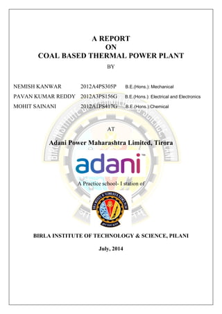A REPORT 
ON 
COAL BASED THERMAL POWER PLANT 
BY 
NEMISH KANWAR 2012A4PS305P B.E.(Hons.): Mechanical 
PAVAN KUMAR REDDY 2012A3PS156G B.E.(Hons.): Electrical and Electronics 
MOHIT SAINANI 2012A1PS417G B.E.(Hons.):Chemical 
AT 
Adani Power Maharashtra Limited, Tirora 
A Practice school- I station of 
BIRLA INSTITUTE OF TECHNOLOGY & SCIENCE, PILANI 
July, 2014 
 