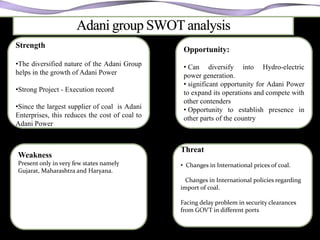 Strength
                                                 Opportunity:
•The diversified nature of the Adani Group       • Can diversify into Hydro-electric
helps in the growth of Adani Power               power generation.
                                                 • significant opportunity for Adani Power
•Strong Project - Execution record               to expand its operations and compete with
                                                 other contenders
•Since the largest supplier of coal is Adani     • Opportunity to establish presence in
Enterprises, this reduces the cost of coal to    other parts of the country
Adani Power


                                                Threat
Weakness
Present only in very few states namely          • Changes in International prices of coal.
Gujarat, Maharashtra and Haryana.
                                                  Changes in International policies regarding
                                                import of coal.

                                                Facing delay problem in security clearances
                                                from GOVT in different ports
 