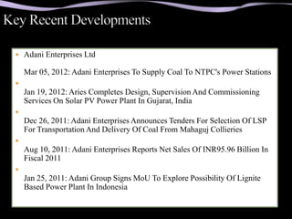  Adani Enterprises Ltd

    Mar 05, 2012: Adani Enterprises To Supply Coal To NTPC's Power Stations

    Jan 19, 2012: Aries Completes Design, Supervision And Commissioning
    Services On Solar PV Power Plant In Gujarat, India

    Dec 26, 2011: Adani Enterprises Announces Tenders For Selection Of LSP
    For Transportation And Delivery Of Coal From Mahaguj Collieries

    Aug 10, 2011: Adani Enterprises Reports Net Sales Of INR95.96 Billion In
    Fiscal 2011

    Jan 25, 2011: Adani Group Signs MoU To Explore Possibility Of Lignite
    Based Power Plant In Indonesia
 