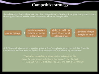 An advantage that a firm has over its competitors, allowing it to generate greater sales
or margins and/or retain more customers than its competition..




                        ability to produce       ability to sell its
                                                                          generate a larger
  cost advantage        good or service at       good or service at
                                                                          margin on sales
                           a lower cost            a lower price



A differential advantage is created when a firm's products or services differ from its
competitors and are seen as better than a competitor's products by customers.

                     “Providing something unique that is valuable to the
                   buyer beyond simply offering a low price .” (M. Porter)
                       THE KEY IS TO CREATE VALUE FOR THE CUSTOMER
 