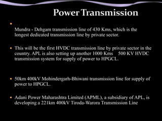 
    Mundra - Dehgam transmission line of 430 Kms, which is the
    longest dedicated transmission line by private sector.

 This will be the first HVDC transmission line by private sector in the
    country. APL is also setting up another 1000 Kms 500 KV HVDC
    transmission system for supply of power to HPGCL.



 50km 400kV Mohindergarh-Bhiwani transmission line for supply of
    power to HPGCL.

 Adani Power Maharashtra Limited (APML), a subsidiary of APL, is
    developing a 221km 400kV Tiroda-Warora Transmission Line
 
