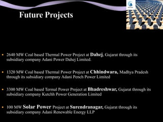  2640 MW Coal based Thermal Power Project at   Dahej, Gujarat through its
  subsidiary company Adani Power Dahej Limited.

 1320 MW Coal based Thermal Power Project at Chhindwara, Madhya Pradesh
  through its subsidiary company Adani Pench Power Limited

 3300 MW Coal based Termal Power Project at Bhadreshwar, Gujarat through its
  subsidiary company Kutchh Power Generation Limited


 100 MW Solar    Power Project at Surendranagar, Gujarat through its
  subsidiary company Adani Renewable Energy LLP
 