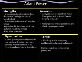 Strengths                                  Weakness
• Strong execution track record on         • delays in coal supplies from Adani
the back of the huge success of              Enterprises as it is Adani Power’s
Mundra Port                                  holding company
• The diversified nature of the Adani
Group                                      • Other private owned companies are
•Great distribution channel of raw           also in power generation
material handling system
•Coal mine resources

 Opportunities                              Threats
 • Adani group’s presence in domestic       • The rising Maoist   insurgency
 coal mining will reduce coal cost as       could result in delays and higher costs
 currently Adani Enterprises is the
 biggest supplier of coal to Adani Power    Increase in private sector power
                                            generation
 