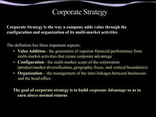 Corporate Strategy is the way a company adds value through the
configuration and organization of its multi-market activities

The definition has three important aspects:
    Value Addition - the generation of superior financial performance from
     multi-market activities that create corporate advantage
    Configuration - the multi-market scope of the corporation
     (product/market diversification, geographic focus, and vertical boundaries)
    Organization - the management of the inter-linkages between businesses
     and the head office

   The goal of corporate strategy is to build corporate Advantage so as to
     earn above normal returns
 