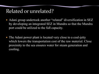  Adani group undertook another “related” diversification in SEZ
  by developing an integrated SEZ in Mundra so that the Mundra
  port could be utilized to the full capacity.

 The Adani power plant is located very close to a coal-jetty
  which lowers the transportation cost of the raw material. Close
  proximity to the sea ensures water for steam generation and
  cooling.
 