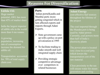 Reasons For Diversification
Edible Oil:                      Ports                         Adani Energy
Huge market                       Indian ports(Kandla and      cost-effective fuel sources
potential, AWL has more          Mumbai ports )were            throughout the lifetime of
than 45% of market share         getting congested which in    the project
                                 turn affected exports and
India the largest importer       imports through Adani         The coal imported through
of edible oils in the world      Exports.                      the Mundra port is being
more than 4 mn tonnes.                                         used by Adani power.
                                  State government came       Currently, coal powers more
A growing                          up with a policy on port    than half of India’s
population, increasing             privatization in 1995       electricity plants
rate of consumption                                            .
increase the demand for           To facilitate trading to    The power plant is located
edible oil.                        make smooth and well        very close to a coal-jetty
                                   integrated supply chain     which lowers Generation
                                                                    Power the
Transportation accounted                                       transportation cost of the
for 70% of total supply           Providing strategic         raw material.
chain cost.                        competitive advantage      • Av
                                   over competitors in         Close proximity to the sea
                                   related businesses          will ensure water for steam
                                                               generation and cooling
 