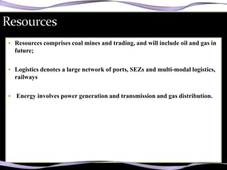  Resources comprises coal mines and trading, and will include oil and gas in
    future;

 Logistics denotes a large network of ports, SEZs and multi-modal logistics,
    railways

   Energy involves power generation and transmission and gas distribution.
 