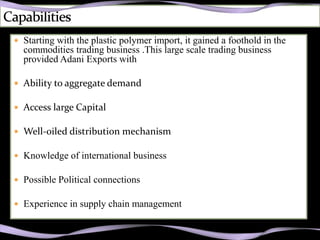 Starting with the plastic polymer import, it gained a foothold in the
  commodities trading business .This large scale trading business
  provided Adani Exports with

 Ability to aggregate demand

 Access large Capital

 Well-oiled distribution mechanism

 Knowledge of international business

 Possible Political connections

 Experience in supply chain management
 