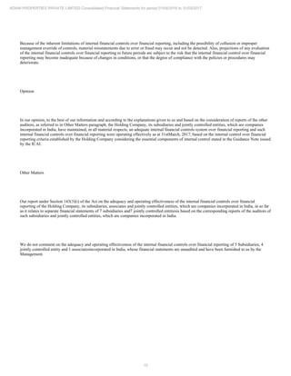 10
ADANI PROPERTIES PRIVATE LIMITED Consolidated Financial Statements for period 01/04/2016 to 31/03/2017
Because of the inherent limitations of internal financial controls over financial reporting, including the possibility of collusion or improper
management override of controls, material misstatements due to error or fraud may occur and not be detected. Also, projections of any evaluation
of the internal financial controls over financial reporting to future periods are subject to the risk that the internal financial control over financial
reporting may become inadequate because of changes in conditions, or that the degree of compliance with the policies or procedures may
deteriorate.
Opinion
In our opinion, to the best of our information and according to the explanations given to us and based on the consideration of reports of the other
auditors, as referred to in Other Matters paragraph, the Holding Company, its subsidiaries and jointly controlled entities, which are companies
incorporated in India, have maintained, in all material respects, an adequate internal financial controls system over financial reporting and such
internal financial controls over financial reporting were operating effectively as at 31stMarch, 2017, based on the internal control over financial
reporting criteria established by the Holding Company considering the essential components of internal control stated in the Guidance Note issued
by the ICAI.
Other Matters
Our report under Section 143(3)(i) of the Act on the adequacy and operating effectiveness of the internal financial controls over financial
reporting of the Holding Company, its subsidiaries, associates and jointly controlled entities, which are companies incorporated in India, in so far
as it relates to separate financial statements of 7 subsidiaries and7 jointly controlled entitiesis based on the corresponding reports of the auditors of
such subsidiaries and jointly controlled entities, which are companies incorporated in India.
We do not comment on the adequacy and operating effectiveness of the internal financial controls over financial reporting of 5 Subsidiaries, 4
jointly controlled entity and 1 associatesincorporated in India, whose financial statements are unaudited and have been furnished to us by the
Management.
 
