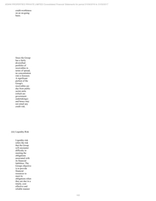 100
ADANI PROPERTIES PRIVATE LIMITED Consolidated Financial Statements for period 01/04/2016 to 31/03/2017
credit-worthiness
on an on-going
basis.
Since the Group
has a fairly
diversified
portfolio of
receivables in
terms of spread,
no concentration
risk is foreseen.
A significant
portion of the
Group's
receivables are
due from public
sector units
(which are
government
undertakings)
and hence may
not entail any
credit risk.
(iii) Liquidity Risk
Liquidity risk
refers the risk
that the Group
will encounter
difficulty in
meeting the
obligations
associated with
its financial
liabilities. The
Groups objective
is to provide
financial
resources to
meet its
obligations when
they are due in a
timely, cost
effective and
reliable manner
 