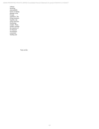 101
ADANI PROPERTIES PRIVATE LIMITED Consolidated Financial Statements for period 01/04/2016 to 31/03/2017
without
incurring
unacceptable
losses or risking
damage to the
Groups
reputation. The
Group monitors
liquidity risk
using cash flow
forecasting
models. These
models consider
the maturity of
its financial
investments,
committed
funding and
Note on this
 