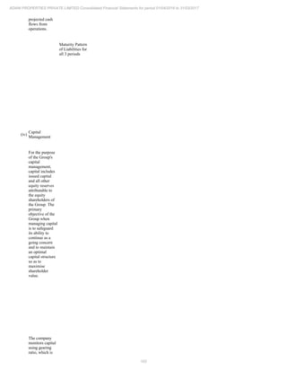 102
ADANI PROPERTIES PRIVATE LIMITED Consolidated Financial Statements for period 01/04/2016 to 31/03/2017
projected cash
flows from
operations.
Maturity Pattern
of Liabilities for
all 3 periods
(iv)
Capital
Management
For the purpose
of the Group's
capital
management,
capital includes
issued capital
and all other
equity reserves
attributable to
the equity
shareholders of
the Group. The
primary
objective of the
Group when
managing capital
is to safeguard
its ability to
continue as a
going concern
and to maintain
an optimal
capital structure
so as to
maximise
shareholder
value.
The company
monitors capital
using gearing
ratio, which is
 