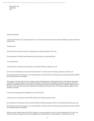 106
ADANI PROPERTIES PRIVATE LIMITED Consolidated Financial Statements for period 01/04/2016 to 31/03/2017
March, 2017 and
31st March,
2016.
Financial instruments
A financial instrument is any contract that gives rise to a financial asset of one entity and a financial liability or equity instrument of
another entity.
Financial assets
All financial assets, except investment in subsidiaries are recognised initially at fair value.
The measurement of financial assets depends on their classification, as described below:
1) At amortised cost
A financial asset is measured at the amortised cost if both the following conditions are met :
(a) The asset is held within a business model whose objective is to hold assets for collecting contractual cash flows, and
(b) Contractual terms of the asset give rise on specified dates to cash flows that are solely payments of principal and interest (SPPI)
on the principal amount outstanding.
This category is the most relevant to the Company. After initial measurement, such financial assets are subsequently measured at
amortised cost using the effective interest rate (EIR) method. Amortised cost is calculated by taking into account any discount or
premium on acquisition and fees or costs that are an integral part of the EIR. The EIR amortisation is included in finance income in
the profit or loss. The losses arising from impairment are recognised in the profit or loss. This category generally applies to trade
and other receivables.
2) At Fair Value through Other Comprehensive Income (FVTOCI)
A financial asset is classified as at the FVTOCI if both of the following criteria are met:
(a) The objective of the business model is achieved both by collecting contractual cash flows and selling the financial assets, and
(b) Contractual terms of the asset give rise on specified dates to cash flows that are solely payments of principal and interest (SPPI)
on the principal amount outstanding.
Debt instruments included within the FVTOCI category are measured initially as well as at each reporting date at fair value. Fair
value movements are recognised in the other comprehensive income (OCI) and on derecognition , cumulative gain or loss
 