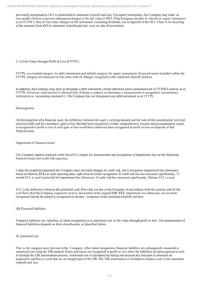 107
ADANI PROPERTIES PRIVATE LIMITED Consolidated Financial Statements for period 01/04/2016 to 31/03/2017
previously recognised in OCI is reclassified to statement of profit and loss. For equity instruments, the Company may make an
irrevocable election to present subsequent changes in the fair value in OCI. If the Company decides to classify an equity instrument
as at FVTOCI, then all fair value changes on the instrument, excluding dividends, are recognised in the OCI. There is no recycling
of the amounts from OCI to statement of profit and loss, even on sale of investment.
3) At Fair Value through Profit & Loss (FVTPL)
FVTPL is a residual category for debt instruments and default category for equity instruments. Financial assets included within the
FVTPL category are measured at fair value with all changes recognised in the statement of profit and loss.
In addition, the Company may elect to designate a debt instrument, which otherwise meets amortised cost or FVTOCI criteria, as at
FVTPL. However, such election is allowed only if doing so reduces or eliminates a measurement or recognition inconsistency
(referred to as ‘accounting mismatch’). The Company has not designated any debt instrument as at FVTPL.
Derecognition
On derecognition of a financial asset, the difference between the asset’s carrying amount and the sum of the consideration received
and receivable and the cumulative gain or loss that had been recognised in other comprehensive income and accumulated in equity
is recognised in profit or loss if such gain or loss would have otherwise been recognised in profit or loss on disposal of that
financial asset.
Impairment of financial assets
The Company applies expected credit loss (ECL) model for measurement and recognition of impairment loss on the following
financial assets and credit risk exposure;
Under the simplified approach the Company does not track changes in credit risk, but it recognises impairment loss allowance
based on lifetime ECLs at each reporting date, right from its initial recognition. If credit risk has not increased significantly, 12
month ECL is used to provide for impairment loss. However, if credit risk has increased significantly, lifetime ECL is used.
ECL is the difference between all contracted cash flows that are due to the Company in accordance with the contract and all the
cash flows that the Company expects to receive, discounted at the original EIR. ECL impairment loss allowance (or reversal)
recognised during the period is recognised as income / (expense) in the statement of profit and loss.
(B) Financial liabilities
Financial liabilities are classified, at initial recognition as at amortised cost or fair value through profit or loss. The measurement of
financial liabilities depends on their classification, as described below:
At amortised cost
This is the category most relevant to the Company. After initial recognition, financial liabilities are subsequently measured at
amortised cost using the EIR method. Gains and losses are recognised in profit or loss when the liabilities are derecognised as well
as through the EIR amortisation process. Amortised cost is calculated by taking into account any discount or premium on
acquisition and fees or costs that are an integral part of the EIR. The EIR amortisation is included as finance costs in the statement
of profit and loss.
 