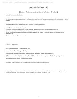120
ADANI PROPERTIES PRIVATE LIMITED Consolidated Financial Statements for period 01/04/2016 to 31/03/2017
Textual information (10)
Disclosure of notes on current investments explanatory [Text Block]
Current & Non-Current Classification
The Company presents assets and liabilities in the balance sheet based on current/ non-current classification. An asset is treated as current
when it is:
i) Expected to be realized or intended to be sold or consumed in normal operating cycle
ii) Held primarily for the purpose of trading
iii) Expected to be realized within twelve or thirty six months (depending on business) after the reporting period, or
iv) Cash or cash equivalent unless restricted from being exchanged or used to settle a liability for at least twelve months after the
reporting period.
All other assets are classified as non-current.
A liability is current when:
i) It is expected to be settled in normal operating cycle
ii) It is held primarily for the purpose of trading
iii) It is due to be settled twelve or thirty six months (depending on business) after the reporting period, or
iv) There is no unconditional right to defer the settlement of the liability for at least thirty six months after the reporting period
The Company classifies all other liabilities as non-current.
Deferred tax assets and liabilities are classified as non-current assets and liabilities respectively.
The operating cycle is the time between the acquisition of assets for processing and their realization in cash and cash equivalents. The
Company has identified twelve or thirty six months (depending on business) as its operating cycle.
 