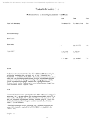 130
ADANI PROPERTIES PRIVATE LIMITED Consolidated Financial Statements for period 01/04/2016 to 31/03/2017
Textual information (11)
Disclosure of notes on borrowings explanatory [Text Block]
As at As at As at
Long Term Borrowings 31st March, 2017 31st March, 2016 1st April, 2015
Secured Borrowings
Term Loans :
From banks
- 8,47,31,37,743 5,67,38,01,062
From NBFC
17,75,26,925 35,28,56,894 -
17,75,26,925 8,82,59,94,637 5,67,38,01,062
SEMPL
The Company has obtained a term loan from Standard Chartered Bank amounting Rs.
90,00,00,000, outstanding as on 31st March, 2017 Rs. NIL ( 31st March, 2016 :
78,00,00,000, 1st April, 2015 : 81,00,00,000 ). The term loan is secured by an exclusive
charge over Land, Development Rights, present and future receivables with minimum
security cover of 2 times for Shantigram Township, including Apartment and Villa
Projects and is backed by a corporate guarantee from Adani Infrastructure and
Developers Private Limited. The Loan carries interest at Base Rate plus Margin. Loan
carries interest rate between 11.00% to 12.00%.
AEPL
The above facilities are secured by the hypothecation of first and exclusive mortgage of
project land 7547.51 sq. meter together with development potential FSI of 64841,38 Sq.
meter, together with all rights, title, benefits and entitlements with regards to the said
land with construction thereon present and future situated at Ambivali, Versova Area,
Andheri, Mumbai and exclusive charge on scheduled receivable. The above loan
carries 11.35% rate of Interest.
The loan will be repayable in equal installments from 51st Month onward from the
January-2015. (As on 31st March, 2016: Rs.3,997,072,012/-; 1st April, 2015: Rs.
3,782,115,932/-)
Swayam LLP
 