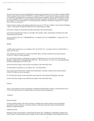 136
ADANI PROPERTIES PRIVATE LIMITED Consolidated Financial Statements for period 01/04/2016 to 31/03/2017
AIDPL
The above short-term loan from IndusInd Bank Limited has been obtained to give it to Adani Township and Real
Estate Company Private Limited (“ATRECO”), to enable ATRECO to repay its debt of group companies which
was utlized for development of various projects of Adani Group Companies. The loan carries interest @ 10.60%
p.a. and is repayable within 2.5 years from disbursement date in quarterly installment after a moratorium period
of 15 months. The loan is repayable in 5 structured quarterly installments starting from August 2017 to August
2018. The loan is secured by:
(i) First exclusive charge on development right of free sale are of 7.92L Sq. Ft. Right to sell Commercial Building
- Phase 1 of the project of Adani Developers Private Limited Inprire by Adani.
(ii) Exclusive charge of sold/unsold receivables pertaining to the aforesaid project.
(iii) Exclusive hypothecation charge over all rights, title, benefits, claims, and demands of the Borrower under
aforesaid project documents.
(As on 31st March, 2017: Rs. 3,500,000,000/-Nil ; 31st March, 2016: Rs.3,500,000,000/-; 1st April, 2015 : Rs.
550,000,000/-)
SEMPL
1) HDFC Bank Overdraft (As on 31st March, 2017: Rs.342,951,713/-; 31st March, 2016: Rs. 482,585,589; 1st
April, 2015: Rs. Nil)
The Company has obtained bank overdraft from HDFC Bank. The bank overdraft carries interest between
10.50% to 11.00% p.a. and is secured by:
(i) First Pari passu charge on all that piece or parcel of land bearing survey nos. 346, 347 & 348 of mouje
Khodiyar, Taluka Dascroi, Ahmedabad total 32274 Sq. Mts. & survey no. 52,53 & 54 of mouje Khoraj taluka
& district Gandhinagar total 19932 Sq. Mts.
(ii) First Pari Passu charge on the cash flows/receivables of the North Park Villas.
2) Federal Bank Overdraft(As on 31st March, 2017 : Rs.279,834,926/-)
The Company has obtained bank overdraft from Federal Bank. The bank overdraft carries interest between
10.50% to 11.00% p.a. and is secured by:
(i) First Pari passu charge on Non Agriculture land of plot No 345/p situated at Shantigram Township
(ii) First Pari Passu charge on the cash flows/receivables of the North Park Villas.
Swayam
Above Loan Includes Loan from related parties ( Marathon NextGen Realty Limited ), carrying Interest rate of
11.55%. The said Loan are to be repaid within one year from the date of agreement.
ATRECO
Primary Security:
Exclusive floating charge on the entire cash flows, including sales, advance amount received/committed,
receivables from the customers, receivable realisation, of the project from the schemes named Waterlily,
Meadows, Aangan & Elysium.
Collateral Security:
Mortgage of open Land situated at, village Dantali & Jaspur, Dist.: Gandhinagar, Ahmedabad, standing in the
name of Adani Township & Real Estate Company Private Limited and Shantigram Estate Management Private
 