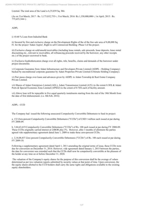 137
ADANI PROPERTIES PRIVATE LIMITED Consolidated Financial Statements for period 01/04/2016 to 31/03/2017
Limited. The total area of the Land is 6,35,039 Sq. Mtr.
(As on 31st March, 2017 : Rs. 3,173,832,755/-; 31st March, 2016: Rs.1,350,000,000/-; 1st April, 2015 : Rs.
775,655,344/-)
ADPL
i) 10.60 % Loan from IndusInd Bank
ii) Secured by first and exclusive charge on the Development Rights of the of the free sale area of 8,00,000 Sq.
Ft. for the project 'Adani Aspire', Right to sell Commercial Building -Phase I of the project.
iii) Exclusive charge on sold/unsold receivables (including lease rentals, sale proceeds, lease deposits, lease rental
discounting etc., relevant to receivables, all refinancing proceeds received by the borrower, any other receipts
etc.) of the project escrowed to bank.
iv) Exclusive hyphothetication charge over all rights, title, benefits, claims and demands of the borrower under
project documents.
v) Corporate Guarantee from Adani Infrastructure and Developers Private Limited (AIDPL - Holding Company)
backed by unconditional corporate guarantee by Adani Properties Private Limited (Ultimate Holding Company).
vi) Pari passu charge over loans and advances given by AIDPL to Adani Township & Real Estate Company
Private Limited.
vii) Shares of Adani Enterprises Limited (AEL), Adani Transmission Limited (ATL) to the extent 0.38X & Adani
Ports & Special Economic Zone Limited (APSEZ) to the extent of 0.74X each of facility amount.
vii) Above loan will be repayable in five equal quarterly instalments starting from the end of the 18th Month from
the date of first disbursement. (i.e. 8th Feb, 2016)
ADPL - CCD
The Company had issued the following unsecured Compulsorily Convertible Debentures to fund its project:
a. 132 Zero-percent Compulsorily Convertible Debentures ("CCDs") of USD 1 million each issued at par during
FY 2008-09.
b. 3,84,43,419 Compulsorily Convertible Debentures ("CCDs") of Rs. 100 each issued at par during FY 2008-09.
These CCDs originally carried interest at LIBOR plus 3%. However, after 3 months of allotment the parties
agreed vide supplementary agreement dated June 1, 2009 to make these zero-percent CCDs.
c. 2,18,08,837 Zero percent Compulsorily Convertible Debentures ("CCDs") of Rs. 100 each issued at par during
FY 2009-10.
Following a supplementary agreement dated April 1, 2011 amending the original terms of issue, these CCDs were
due for conversion on December 31, 2014. However, vide agreement dated January 1, 2015 between the parties,
the date for conversion was extended such that the CCDs shall now be compulsorily convertible at the pleasure of
the holder at any time on or before December 31, 2020.
The valuation of the Company's equity shares for the purpose of this conversion shall be the average of values
determined as per two valuation reports submitted by security values at that point of time. Upon conversion, the
the equity shares allotted to the CCD holders shall carry the same rights and obligations available to the existing
equity shareholders.
 