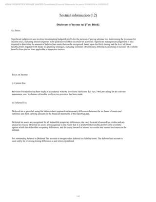 140
ADANI PROPERTIES PRIVATE LIMITED Consolidated Financial Statements for period 01/04/2016 to 31/03/2017
Textual information (12)
Disclosure of income tax [Text Block]
iii) Taxes:
Significant judgements are involved in estimating budgeted profits for the purpose of paying advance tax, determining the provision for
income taxes, including amount expected to be paid/recovered for uncertain tax positions. Significant management judgement is also
required to determine the amount of deferred tax assets that can be recognised, based upon the likely timing and the level of future
taxable profits together with future tax planning strategies, including estimates of temporary differences reversing on account of available
benefits from the tax laws applicable to respective entities.
Taxes on Income
i) Current Tax
Provision for taxation has been made in accordance with the provisions of Income Tax Act, 1961 prevailing for the relevant
assessment year. In absence of taxable profit no tax provision has been made.
ii) Deferred Tax
Deferred tax is provided using the balance sheet approach on temporary differences between the tax bases of assets and
liabilities and their carrying amounts in the financial statements at the reporting date.
Deferred tax assets are recognised for all deductible temporary differences, the carry forward of unused tax credits and any
unused tax losses. Deferred tax assets are recognised to the extent that it is probable that taxable profit will be available
against which the deductible temporary differences, and the carry forward of unused tax credits and unused tax losses can be
utilized.
Net outstanding balance in Deferred Tax account is recognized as deferred tax liability/asset. The deferred tax account is
used solely for reversing timing difference as and when crystallized.
 