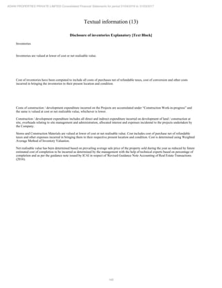 166
ADANI PROPERTIES PRIVATE LIMITED Consolidated Financial Statements for period 01/04/2016 to 31/03/2017
Textual information (13)
Disclosure of inventories Explanatory [Text Block]
Inventories
Inventories are valued at lower of cost or net realisable value.
Cost of inventories have been computed to include all costs of purchases net of refundable taxes, cost of conversion and other costs
incurred in bringing the inventories to their present location and condition.
Costs of construction / development expenditure incurred on the Projects are accumulated under “Construction Work-in-progress” and
the same is valued at cost or net realizable value, whichever is lower.
Construction / development expenditure includes all direct and indirect expenditure incurred on development of land / construction at
site, overheads relating to site management and administration, allocated interest and expenses incidental to the projects undertaken by
the Company.
Stores and Construction Materials are valued at lower of cost or net realisable value. Cost includes cost of purchase net of refundable
taxes and other expenses incurred in bringing them to their respective present location and condition. Cost is determined using Weighted
Average Method of Inventory Valuation.
Net realisable value has been determined based on prevailing average sale price of the property sold during the year as reduced by future
estimated cost of completion to be incurred as determined by the management with the help of technical experts based on percentage of
completion and as per the guidance note issued by ICAI in respect of 'Revised Guidance Note Accounting of Real Estate Transactions
(2016).
 