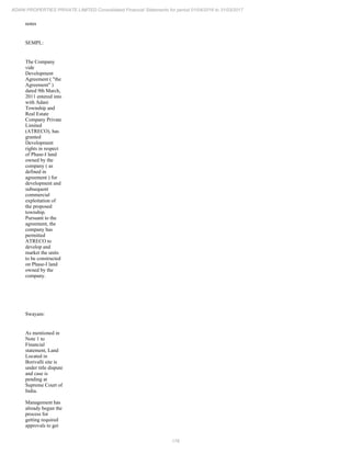 176
ADANI PROPERTIES PRIVATE LIMITED Consolidated Financial Statements for period 01/04/2016 to 31/03/2017
notes
SEMPL:
The Company
vide
Development
Agreement ( "the
Agreement" )
dated 9th March,
2011 entered into
with Adani
Township and
Real Estate
Company Private
Limited
(ATRECO), has
granted
Development
rights in respect
of Phase-I land
owned by the
company ( as
defined in
agreement ) for
development and
subsequent
commercial
exploitation of
the proposed
township.
Pursuant to the
agreement, the
company has
permitted
ATRECO to
develop and
market the units
to be constructed
on Phase-I land
owned by the
company.
Swayam:
As mentioned in
Note 1 to
Financial
statement, Land
Located in
Borivalli site is
under title dispute
and case is
pending at
Supreme Court of
India.
Management has
already begun the
process for
getting required
approvals to get
 