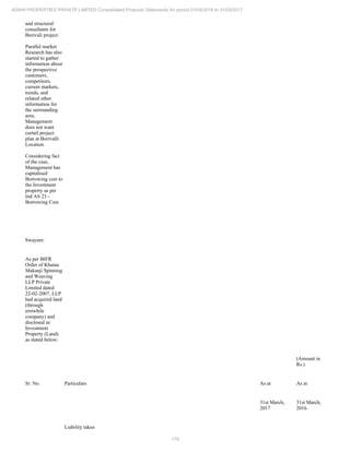 178
ADANI PROPERTIES PRIVATE LIMITED Consolidated Financial Statements for period 01/04/2016 to 31/03/2017
and structural
consultants for
Borivali project.
Parallel market
Research has also
started to gather
information about
the prospective
customers,
competitors,
current markets,
trends, and
related other
information for
the surrounding
area.
Management
does not want
curtail project
plan at Borivalli
Location.
Considering fact
of the case,
Management has
capitalised
Borrowing cost to
the Investment
property as per
Ind AS 23 -
Borrowing Cost.
Swayam:
As per BIFR
Order of Khatau
Makanji Spinning
and Weaving
LLP Private
Limited dated
22-02-2007, LLP
had acquired land
(through
erstwhile
company) and
disclosed as
Investment
Property (Land)
as stated below:
(Amount in
Rs.)
Sr. No. Particulars As at As at
31st March,
2017
31st March,
2016
Liability taken
 