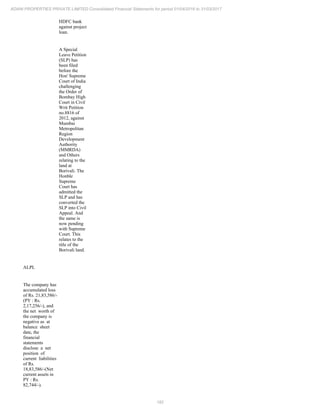 182
ADANI PROPERTIES PRIVATE LIMITED Consolidated Financial Statements for period 01/04/2016 to 31/03/2017
HDFC bank
against project
loan.
A Special
Leave Petition
(SLP) has
been filed
before the
Hon' Supreme
Court of India
challenging
the Order of
Bombay High
Court in Civil
Writ Petition
no.8816 of
2012, against
Mumbai
Metropolitan
Region
Development
Authority
(MMRDA)
and Others
relating to the
land at
Borivali. The
Honble
Supreme
Court has
admitted the
SLP and has
converted the
SLP into Civil
Appeal. And
the same is
now pending
with Supreme
Court. This
relates to the
title of the
Borivali land.
ALPL
The company has
accumulated loss
of Rs. 21,83,586/-
(PY : Rs.
2,17,256/-), and
the net worth of
the company is
negative as at
balance sheet
date, the
financial
statements
disclose a net
position of
current liabilities
of Rs.
18,83,586/-(Net
current assets in
PY : Rs.
82,744/-).
 