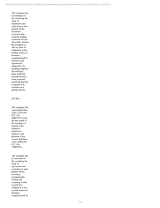 183
ADANI PROPERTIES PRIVATE LIMITED Consolidated Financial Statements for period 01/04/2016 to 31/03/2017
The company has
no intention of
the curtailing the
scale of
operations and
expecting to start
project on the
inventory
commercially,
once the market
condition will be
favorable. Further
the company is
able to meet it's
obligation in the
normal course of
business
complimented by
financial and
operational
support by it's
holding company.
Accordingly,
these financial
statements have
been prepared
assuming that the
company will
continue as a
going concern.
ALOKA
The company has
accumulated loss
of Rs. 3101630/-
(PY : Rs.
2000579/-), and
the net worth of
the company is
negative, the
financial
statements
disclose a net
position of net
current liabilities
of Rs. 2801630/-
(PY : Rs.
1700579/-).
The company has
no intention of
the curtailing the
scale of
operations and
expecting to start
project on the
inventory
commercially.
Further the
company is able
to meet it's
obligation in the
normal course of
business
complimented by
 