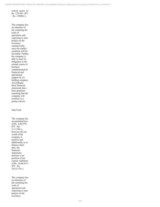 187
ADANI PROPERTIES PRIVATE LIMITED Consolidated Financial Statements for period 01/04/2016 to 31/03/2017
current assets of
Rs. 124749/- (PY
: Rs. 159984/-).
The company has
no intention of
the curtailing the
scale of
operations and
expecting to start
project on the
inventory
commercially,
once the market
condition will be
favorable. Further
the company is
able to meet it's
obligation in the
normal course of
business
complimented by
financial and
operational
support by it's
holding company.
Accordingly,
these financial
statements have
been prepared
assuming that the
company will
continue as a
going concern.
Jade Food
The company has
accumulated loss
of Rs. 3,46,979/-
(PY : Rs.
3,11,744/-),
however the net
worth of the
company is
positive and
additionally as at
balance sheet
date, the
financial
statements
disclose a net
position of net
current liabilities
of Rs. 10,68,413/-
(PY : Rs.
10,33,178/-).
The company has
no intention of
the curtailing the
scale of
operations and
expecting to start
project on the
inventory
 