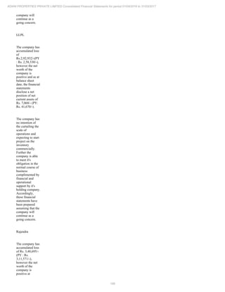 189
ADANI PROPERTIES PRIVATE LIMITED Consolidated Financial Statements for period 01/04/2016 to 31/03/2017
company will
continue as a
going concern.
LLPL
The company has
accumulated loss
of
Rs.2,92,932/-(PY
: Rs. 2,58,330/-),
however the net
worth of the
company is
positive and as at
balance sheet
date, the financial
statements
disclose a net
position of net
current assets of
Rs. 7,068/- (PY:
Rs. 41,670/-).
The company has
no intention of
the curtailing the
scale of
operations and
expecting to start
project on the
inventory
commercially.
Further the
company is able
to meet it's
obligation in the
normal course of
business
complimented by
financial and
operational
support by it's
holding company.
Accordingly,
these financial
statements have
been prepared
assuming that the
company will
continue as a
going concern.
Rajendra
The company has
accumulated loss
of Rs. 3,48,695/-
(PY : Rs.
3,11,571/-),
however the net
worth of the
company is
positive at
 