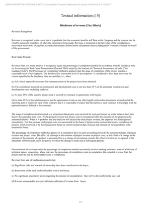 203
ADANI PROPERTIES PRIVATE LIMITED Consolidated Financial Statements for period 01/04/2016 to 31/03/2017
Textual information (15)
Disclosure of revenue [Text Block]
Revenue Recognition
Revenue is recognized to the extent that it is probable that the economic benefits will flow to the Company and the revenue can be
reliably measured, regardless of when the payment is being made. Revenue is measured at the fair value of the consideration
received or receivable, taking into account contractually defined terms of payment and excluding taxes or duties collected on behalf
of the government.
Real Estate Projects
Revenue from real estate projects is recognised as per the percentage of completion method in accordance with the Guidance Note
on Accounting for Real Estate Transactions (Revised 2016) issued by the Institute of Chartered Accountants of India (“the
Guidance Note”). The Percentage of Completion Method is applied when the stage of completion of the project reaches a
reasonable level of development. The threshold for ‘reasonable level of development’ is considered to have been met when the
criteria specified in the Guidance Note are satisfied, i.e., when:
(a) All critical approvals necessary for commencement of the project have been obtained.
(b) The expenditure incurred on construction and development costs is not less than 25 % of the estimated construction and
development costs excluding land cost.
(c) At least 25% of the saleable project area is secured by contracts or agreements with buyers.
(d) At least 10 % of the total revenue as per the agreements of sale or any other legally enforceable documents are realised at the
reporting date in respect of each of the contracts and it is reasonable to expect that the parties to such contracts will comply with the
payment terms as defined in the contracts.
The stage of completion is determined as a proportion that project costs incurred for work performed up to the balance sheet date
bear to the estimated total costs. Profit (project revenue less project cost) is recognised when the outcome of the project can be
estimated reliably. When it is probable that the total cost will exceed the total project revenue, the expected loss is recognised
immediately. For this purpose total project costs are ascertained on the basis of project costs incurred and cost to completion of
projects which is arrived at by the management based on current technical data, forecast and estimate of net expenditure to be
incurred in future.
The percentage of completion method is applied on a cumulative basis in each accounting period to the current estimates of project
revenue and project costs. The effect of a change in the estimate of project revenue or project costs, or the effect of a change in the
estimate of the outcome of a project, is accounted for as a change in accounting estimate the effect of which are recognised in the
Statement of Profit and Loss in the period in which the change is made and in subsequent periods.
Determination of revenues under the percentage of completion method necessarily involves making estimates, some of which are of
technical nature, concerning, where relevant, the percentage of completion, costs to completion, the expected revenue from the
project/activity and the foreseeable losses to completion.
Revenue from sale of land is recognised when:
(a) Significant risks and rewards of ownership have been transferred to the buyer;
(b) Possession of the land has been handed over to the buyer;
(c) No significant uncertainty exists regarding the amount of consideration that will be derived from the sale; and
(d) It is not unreasonable to expect ultimate collection of revenue from buyer.
 