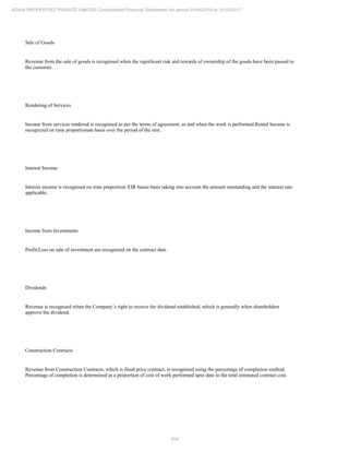 204
ADANI PROPERTIES PRIVATE LIMITED Consolidated Financial Statements for period 01/04/2016 to 31/03/2017
Sale of Goods
Revenue from the sale of goods is recognised when the significant risk and rewards of ownership of the goods have been passed to
the customer.
Rendering of Services
Income from services rendered is recognised as per the terms of agreement, as and when the work is performed.Rental Income is
recognized on time proportionate basis over the period of the rent.
Interest Income
Interest income is recognised on time proportion/ EIR basisi basis taking into account the amount outstanding and the interest rate
applicable.
Income from Investments
Profit/Loss on sale of investment are recognized on the contract date.
Dividends
Revenue is recognised when the Company’s right to receive the dividend established, which is generally when shareholders
approve the dividend.
Construction Contracts
Revenue from Construction Contracts, which is fixed price contract, is recognized using the percentage of completion method.
Percentage of completion is determined as a proportion of cost of work performed upto date to the total estimated contract cost.
 