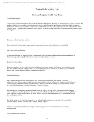 206
ADANI PROPERTIES PRIVATE LIMITED Consolidated Financial Statements for period 01/04/2016 to 31/03/2017
Textual information (16)
Disclosure of employee benefits [Text Block]
v) Defined benefit plans:
The cost of the defined benefit gratuity plan and the present value of the gratuity obligation are determined using actuarial valuations. An
actuarial valuation involves making various assumptions that may differ from actual developments in the future. These include the
determination of the discount rate, future salary increases and mortality rates. Due to the complexities involved in the valuation and its
long-term nature, a defined benefit obligation is highly sensitive to changes in these assumptions. All assumptions are reviewed at each
reporting date.
Retirement and other employee benefits
Employee benefits includes salary, wages, gratuity, compensated absences and contribution to provident fund.
Short Term Employees Benefits
A liability is recognised for benefits accruing to employees in respect of salaries and wages at the undiscounted amount of
the benefits expected to be paid wholly within twelve months of rendering the service.
Defined Contribution Plans
Retirement benefits in the form of provident fund is a defined contribution scheme. The Company has no obligation, other
than the contribution payable to the provident fund. The Company recognises contribution payable to the provident fund
scheme as an expense, when an employee renders the related service.
Defined Benefit Plans
The Company operates a defined benefit gratuity plan, which requires contributions to be made to a separately
administered fund. The cost of providing benefits under the defined benefit plan is determined based on actuarial valuation,
carried out by an independent actuary, using the projected unit credit method. The liability for gratuity is funded annually
to a gratuity fund maintained with the Life Insurance Corporation of India.
Re-measurements, comprising of actuarial gains and losses, the effect of the asset ceiling (excluding net interest) and the
return on plan assets (excluding net interest), are recognised immediately in the balance sheet with a corresponding debit or
credit to retained earnings through OCI in the period in which they occur. Re-measurements are not reclassified to profit or
loss in subsequent periods.
The Group recognises the following changes in the net defined benefit obligation as an expense in the consolidated
statement of profit and loss in the line item "Employee Benefits Expense":
> Service cost including current service cost, past service cost, gains and losses on curtailments and non-routine
settlements; and
> Net interest expense or income
 