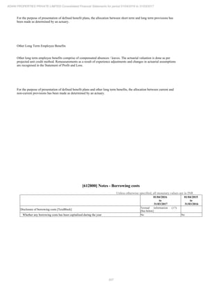 207
ADANI PROPERTIES PRIVATE LIMITED Consolidated Financial Statements for period 01/04/2016 to 31/03/2017
For the purpose of presentation of defined benefit plans, the allocation between short term and long term provisions has
been made as determined by an actuary.
Other Long Term Employee Benefits
Other long term employee benefits comprise of compensated absences / leaves. The actuarial valuation is done as per
projected unit credit method. Remeasurements as a result of experience adjustments and changes in actuarial assumptions
are recognised in the Statement of Profit and Loss.
For the purpose of presentation of defined benefit plans and other long term benefits, the allocation between current and
non-current provisions has been made as determined by an actuary.
[612800] Notes - Borrowing costs
Unless otherwise specified, all monetary values are in INR
01/04/2016
to
31/03/2017
01/04/2015
to
31/03/2016
Disclosure of borrowing costs [TextBlock]
Textual information (17)
[See below]
Whether any borrowing costs has been capitalised during the year No No
 