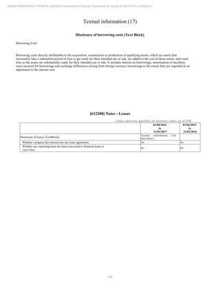 208
ADANI PROPERTIES PRIVATE LIMITED Consolidated Financial Statements for period 01/04/2016 to 31/03/2017
Textual information (17)
Disclosure of borrowing costs [Text Block]
Borrowing Cost:
Borrowing costs directly attributable to the acquisition, construction or production of qualifying assets, which are assets that
necessarily take a substantial period of time to get ready for their intended use or sale, are added to the cost of those assets, until such
time as the assets are substantially ready for their intended use or sale. It includes interest on borrowings, amortisation of ancilliary
costs incurred for borrowings and exchange differences arising from foreign currency borrowings to the extent they are regarded as an
adjustment to the interest cost.
[612200] Notes - Leases
Unless otherwise specified, all monetary values are in INR
01/04/2016
to
31/03/2017
01/04/2015
to
31/03/2016
Disclosure of leases [TextBlock]
Textual information (18)
[See below]
Whether company has entered into any lease agreement No No
Whether any operating lease has been converted to financial lease or
vice-versa
No No
 