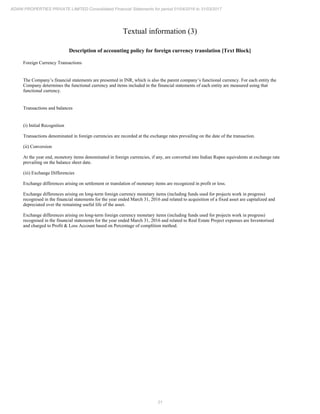 21
ADANI PROPERTIES PRIVATE LIMITED Consolidated Financial Statements for period 01/04/2016 to 31/03/2017
Textual information (3)
Description of accounting policy for foreign currency translation [Text Block]
Foreign Currency Transactions
The Company’s financial statements are presented in INR, which is also the parent company’s functional currency. For each entity the
Company determines the functional currency and items included in the financial statements of each entity are measured using that
functional currency.
Transactions and balances
(i) Initial Recognition
Transactions denominated in foreign currencies are recorded at the exchange rates prevailing on the date of the transaction.
(ii) Conversion
At the year end, monetory items denominated in foreign currencies, if any, are converted into Indian Rupee equivalents at exchange rate
prevailing on the balance sheet date.
(iii) Exchange Differencies
Exchange differences arising on settlement or translation of monetary items are recognized in profit or loss.
Exchange differences arising on long-term foreign currency monetary items (including funds used for projects work in progress)
recognised in the financial statements for the year ended March 31, 2016 and related to acquisition of a fixed asset are capitalized and
depreciated over the remaining useful life of the asset.
Exchange differences arising on long-term foreign currency monetary items (including funds used for projects work in progress)
recognised in the financial statements for the year ended March 31, 2016 and related to Real Estate Project expenses are Inventorised
and charged to Profit & Loss Account based on Percentage of complition method.
 