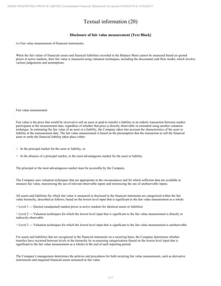 217
ADANI PROPERTIES PRIVATE LIMITED Consolidated Financial Statements for period 01/04/2016 to 31/03/2017
Textual information (20)
Disclosure of fair value measurement [Text Block]
iv) Fair value measurement of financial instruments:
When the fair values of financials assets and financial liabilities recorded in the Balance Sheet cannot be measured based on quoted
prices in active markets, their fair value is measured using valuation techniques, including the discounted cash flow model, which involve
various judgements and assumptions.
Fair value measurement
Fair value is the price that would be received to sell an asset or paid to transfer a liability in an orderly transaction between market
participants at the measurement date, regardless of whether that price is directly observable or estimated using another valuation
technique. In estimating the fair value of an asset or a liability, the Company takes into account the characteristics of the asset or
liability at the measurement date. The fair value measurement is based on the presumption that the transaction to sell the financial
asset or settle the financial liability takes place either:
> In the principal market for the asset or liability, or
> In the absence of a principal market, in the most advantageous market for the asset or liability
The principal or the most advantageous market must be accessible by the Company.
The Company uses valuation techniques that are appropriate in the circumstances and for which sufficient data are available to
measure fair value, maximizing the use of relevant observable inputs and minimizing the use of unobservable inputs.
All assets and liabilities for which fair value is measured or disclosed in the financial statements are categorized within the fair
value hierarchy, described as follows, based on the lowest level input that is significant to the fair value measurement as a whole:
> Level 1 — Quoted (unadjusted) market prices in active markets for identical assets or liabilities
> Level 2 — Valuation techniques for which the lowest level input that is significant to the fair value measurement is directly or
indirectly observable
> Level 3 — Valuation techniques for which the lowest level input that is significant to the fair value measurement is unobservable
For assets and liabilities that are recognized in the financial statements on a recurring basis, the Company determines whether
transfers have occurred between levels in the hierarchy by re-assessing categorization (based on the lowest level input that is
significant to the fair value measurement as a whole) at the end of each reporting period.
The Company's management determines the policies and procedures for both recurring fair value measurement, such as derivative
instruments and unquoted financial assets measured at fair value.
 