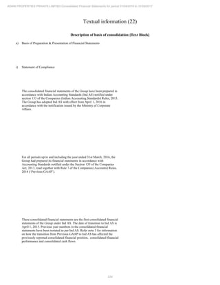 224
ADANI PROPERTIES PRIVATE LIMITED Consolidated Financial Statements for period 01/04/2016 to 31/03/2017
Textual information (22)
Description of basis of consolidation [Text Block]
a) Basis of Preparation & Presentation of Financial Statements
i) Statement of Compliance
The consolidated financial statements of the Group have been prepared in
accordance with Indian Accounting Standards (Ind AS) notified under
section 133 of the Companies (Indian Accounting Standards) Rules, 2015.
The Group has adopted Ind AS with effect from April 1, 2016 in
accordance with the notification issued by the Ministry of Corporate
Affairs.
For all periods up to and including the year ended 31st March, 2016, the
Group had prepared its financial statements in accordance with
Accounting Standards notified under the Section 133 of the Companies
Act, 2013, read together with Rule 7 of the Companies (Accounts) Rules,
2014 (‘Previous GAAP’).
These consolidated financial statements are the first consolidated financial
statements of the Group under Ind AS. The date of transition to Ind AS is
April 1, 2015. Previous year numbers in the consolidated financial
statements have been restated as per Ind AS. Refer note 3 for information
on how the transition from Previous GAAP to Ind AS has affected the
previously reported consolidated financial position, consolidated financial
performance and consolidated cash flows.
 