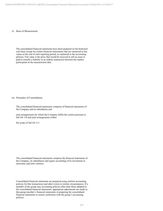 225
ADANI PROPERTIES PRIVATE LIMITED Consolidated Financial Statements for period 01/04/2016 to 31/03/2017
ii) Basis of Measurement
The consolidated financial statements have been prepared on the historical
cost basis except for certain financial instruments that are measured at fair
values at the end of each reporting period, as explained in the accounting
policies. Fair value is the price that would be received to sell an asset or
paid to transfer a liability in an orderly transaction between the market
participants at the measurement date.
iii) Principles of Consolidation
The consolidated financial statements comprise of financial statements of
the Company and its subsidiaries and
joint arrangements for which the Company fulfils the criteria pursuant to
Ind AS 110 and joint arrangements within
the scope of Ind AS 111.
The consolidated financial statements comprise the financial statements of
the Company, its subsidiaries and equity accounting of its investment in
associates and joint ventures.
Consolidated financial statements are prepared using uniform accounting
policies for like transactions and other events in similar circumstances. If a
member of the group uses accounting policies other than those adopted in
the consolidated financial statements, appropriate adjustments are made to
that group member’s financial statements in preparing the consolidated
financial statements to ensure conformity with the group’s accounting
policies.
 