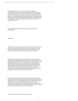 226
ADANI PROPERTIES PRIVATE LIMITED Consolidated Financial Statements for period 01/04/2016 to 31/03/2017
The financial statements of all entities used for the purpose of
consolidation are drawn up to same reporting date as that of the parent
company. When the end of the reporting period of the parent is different
from that of a subsidiary, joint venture or associate, the respective entity
prepares, for consolidation purposes, additional financial information as of
the same date as the financial statements of the parent to enable the parent
to consolidate the financial information of the said entity, unless it is
impracticable to do so.
The consolidated financial statements have been prepared on the
following basis.
Subsidiaries
Subsidiaries are all entities over which the Group has control. The Group
controls an entity when the Group is exposed, or has rights, to variable
returns from its power and involvement with the investee and has the
ability to affect those returns through its power over the investee.
Subsidiaries are considered for consolidation when the Group obtains
control over the subsidiary and ceases when the Group loses control of the
subsidiary. Subsidiaries have been consolidated on a line-by-line basis by
adding together the book values of the like items of assets, liabilities,
equity, income and expenses. Intercompany transactions, balances and
unrealised gains resulting on intra-group transactions are eliminated in
full. Unrealised losses resulting from intra-group transactions are
eliminated in arriving at the carrying amount of assets unless transaction
provides an evidence of impairment of transferred asset.
Non-controlling interests represent the portion of profit or loss and net
assets not held by the Group and are presented separately in the Statement
of Profit and Loss and consolidated balance sheet, separately from parent
shareholders’ equity. profit or loss and each component of other
comprehensive income (OCI) are attributed to the equity holders of the
parent of the Group and to the non-controlling interests, even if this results
in the non-controlling interests having a deficit balance.
Associates and Joint Ventures - Equity Accounting
 