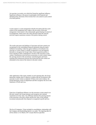 227
ADANI PROPERTIES PRIVATE LIMITED Consolidated Financial Statements for period 01/04/2016 to 31/03/2017
An associate is an entity over which the Group has significant influence.
Significant influence is the power to participate in the financial and
operating policy decisions of the investee but is not control or joint control
over those policies.
A joint venture is a joint arrangement whereby the parties that have joint
control of the arrangement have rights to the net assets of the joint
arrangement. Joint control is the contractually agreed sharing of control of
an arrangement, which exists only when decisions about the relevant
activities require unanimous consent of the parties sharing control.
The results and assets and liabilities of associates and joint ventures are
incorporated in the consolidated financial statements using the equity
method of accounting. Under the equity method, an investment in an
associate or a joint venture is initially recognised at cost and adjusted
thereafter to recognise the Group's share of post acquisition profits or
losses and that of other comprehensive income of the associate or joint
venture. Distributions received from an associate or a joint venture reduce
the carrying amount of the investment. Unrealised gains and losses
resulting from transactions between the Group and the joint venture are
eliminated to the extent of the interest in the joint venture.
After application of the equity method, at each reporting date, the Group
determines whether there is objective evidence that the investment in the
associate or joint venture is impaired. If there exists such evidence, the
Group determines extent of impairment and then recognises the loss in the
Statement of Profit and Loss.
Upon loss of significant influence over the associate or joint control over
the joint venture, the Group measures and recognises any retained
investment at its fair value. Any difference between the carrying amount
of the associate or the joint venture and the fair value of the retained
investment and proceeds from disposal is recognised in profit and loss.
The list of Companies / Firms included in consolidation, relationship with
the Company and shareholding therein is as under. The reporting date for
all the entities is 31st March, 2017 except otherwise specified.
 