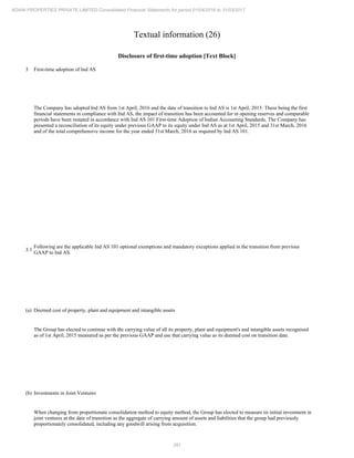 261
ADANI PROPERTIES PRIVATE LIMITED Consolidated Financial Statements for period 01/04/2016 to 31/03/2017
Textual information (26)
Disclosure of first-time adoption [Text Block]
3 First-time adoption of Ind AS
The Company has adopted Ind AS from 1st April, 2016 and the date of transition to Ind AS is 1st April, 2015. These being the first
financial statements in compliance with Ind AS, the impact of transition has been accounted for in opening reserves and comparable
periods have been restated in accordance with Ind AS 101 First-time Adoption of Indian Accounting Standards. The Company has
presented a reconciliation of its equity under previous GAAP to its equity under Ind AS as at 1st April, 2015 and 31st March, 2016
and of the total comprehensive income for the year ended 31st March, 2016 as required by Ind AS 101.
3.1
Following are the applicable Ind AS 101 optional exemptions and mandatory exceptions applied in the transition from previous
GAAP to Ind AS.
(a) Deemed cost of property, plant and equipment and intangible assets
The Group has elected to continue with the carrying value of all its property, plant and equipment's and intangible assets recognised
as of 1st April, 2015 measured as per the previous GAAP and use that carrying value as its deemed cost on transition date.
(b) Investments in Joint Ventures
When changing from proportionate consolidation method to equity method, the Group has elected to measure its initial investment in
joint ventures at the date of transition as the aggregate of carrying amount of assets and liabilities that the group had previously
proportionately consolidated, including any goodwill arising from acquisition.
 