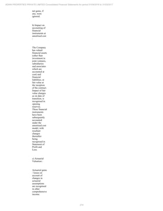 274
ADANI PROPERTIES PRIVATE LIMITED Consolidated Financial Statements for period 01/04/2016 to 31/03/2017
net gains, if
any, were
ignored.
b) Impact on
accounting of
financial
instruments at
amortised cost
:
The Company
has valued
financial assets
(other than
investment in
joint ventures,
subsidiaries
and associates
which are
accounted at
cost) and
financial
liabilities, at
fair value at
the inception
of the contract.
Impact of fair
value changes
as on date of
transition, is
recognised in
opening
reserves.
These financial
instruments
have been
subsequently
accounted
under the
amortised cost
model, with
resultant
changes
thereafter
being
recognised in
Statement of
Profit and
Loss.
c) Actuarial
Valuation :
Actuarial gains
/ losses on
account of
changes in
actuarial
assumptions
are recognised
in other
comprehensive
income.
 