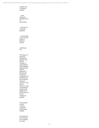 275
ADANI PROPERTIES PRIVATE LIMITED Consolidated Financial Statements for period 01/04/2016 to 31/03/2017
d) Other Ind
AS impacts
include :
- Asset
retirement
obligation and
its
amortisation
- Reversal of
amortised
goodwill
- Amortisation
of government
grants as
deferred
income
e) Deferred
Tax :
The impact of
transition
adjustments
together with
Ind AS
mandate of
using balance
sheet approach
(against profit
and loss
approach in
the previous
GAAP) for
computation of
deferred taxes
has resulted in
charge to
reserves on the
date of
transition, with
consequential
impact in the
Statement of
Profit and Loss
for the
subsequent
periods.
f) Investment
in Joint
Ventures
accounted
using Equity
method :
Investments in
joint ventures
are accounted
for using
 