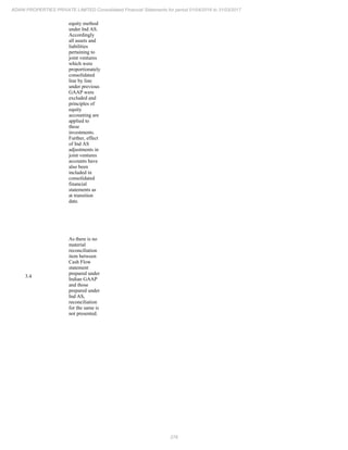 276
ADANI PROPERTIES PRIVATE LIMITED Consolidated Financial Statements for period 01/04/2016 to 31/03/2017
equity method
under Ind AS.
Accordingly
all assets and
liabilities
pertaining to
joint ventures
which were
proportionately
consolidated
line by line
under previous
GAAP were
excluded and
principles of
equity
accounting are
applied to
these
investments.
Further, effect
of Ind AS
adjustments in
joint ventures
accounts have
also been
included in
consolidated
financial
statements as
at transition
date.
3.4
As there is no
material
reconciliation
item between
Cash Flow
statement
prepared under
Indian GAAP
and those
prepared under
Ind AS,
reconciliation
for the same is
not presented.
 