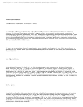 4
ADANI PROPERTIES PRIVATE LIMITED Consolidated Financial Statements for period 01/04/2016 to 31/03/2017
Independent Auditor’s Report
To the Members of AdaniProperties Private Limited (Continue)
An audit involves performing procedures to obtain audit evidence about the amounts and disclosures in the consolidated Ind AS Financial
Statements. The procedures selected depend on the auditor’s judgment, including the assessment of the risks of material misstatement of the
consolidated Financial Statements, whether due to fraud or error. In making those risk assessments, the auditor considers internal financial control
relevant to the Holding Company’s preparation of the consolidated Ind AS Financial Statements that give a true and fair view in order to design
audit procedures that are appropriate in the circumstances. An audit also includes evaluating the appropriateness of accounting policies used and
the reasonableness of the accounting estimates made by the Holding Company’s Board of Directors, as well as evaluating the overall presentation
of the consolidated Ind AS Financial Statements.
We believe that the audit evidence obtained by us and the audit evidence obtained by the other auditors in terms of their reports referred to in
paragraph (i) & (ii) of the Other Matters below, is sufficient and appropriate to provide a basis for our audit opinion on the consolidated Ind AS
Financial Statements.
Basis of Qualified Opinion
During the financial year ended 31st March, 2013, one of the subsidiary company, Adani Infrastructure and Developers Private Limited
(AIDPL)had incurred a loss of Rs. 22,27,50,000/- on cancellation of MOUs for sale of rights in properties which the company continues to
recognize as value to be realized under Other Non-Current Assets (which was shown under "Long Term Loans and Advances” in the previous
Balance Sheets as per IGAAP) for the reasons stated in Note 7. Had the said loss had been charged to the Statement of Profit and Loss for that
year, the total expenses and net loss for that year would have been higher by Rs. 22,27,50,000/-, and shareholders’ funds and long term loans and
advances as at 31st March, 2014, 31st March, 2015, 31st March, 2016 and other non-current assets as at 31st March 2017 would have been lower
by the said amount. This matter was also qualified in report on the financial statements for the year ended 31st March, 2014 and 31st March 2015
and 31st March 2016.
Qualified Opinion
Except for the possible effects of the matters described in the basis for Qualified Opinion paragraph above, in our opinion and to the best of our
information and according to the explanations given to us, and based on the consideration of reports of the other auditors and read with our
comments in sub paragraphs (i) and (ii) of the Emphasis of Matters paragraph below, the aforesaid consolidated IndAS financial statements give
the information required by the Act in the manner so required and give a true and fair view in conformity with the accounting principles generally
accepted in India including the Ind AS, of the consolidated financial position of the Group, its associates and jointly controlled entities as at 31st
March, 2017, and their consolidated financial performance including other comprehensive income, their consolidated cash flows and consolidated
changes in equity for the year ended on that date.
 