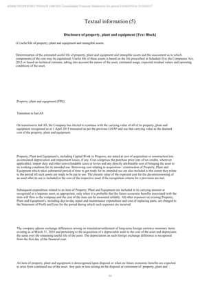 68
ADANI PROPERTIES PRIVATE LIMITED Consolidated Financial Statements for period 01/04/2016 to 31/03/2017
Textual information (5)
Disclosure of property, plant and equipment [Text Block]
i) Useful life of property, plant and equipment and intangible assets:
Determination of the estimated useful life of property, plant and equipment and intangible assets and the assessment as to which
components of the cost may be capitalised. Useful life of these assets is based on the life prescribed in Schedule II to the Companies Act,
2013 or based on technical estimate, taking into account the nature of the asset, estimated usage, expected residual values and operating
conditions of the asset.
Property, plant and equipment (PPE)
Transition to Ind AS
On transition to Ind AS, the Company has elected to continue with the carrying value of all of its property, plant and
equipment recognised as at 1 April 2015 measured as per the previous GAAP and use that carrying value as the deemed
cost of the property, plant and equipment.
Property, Plant and Equipment's, including Capital Work in Progress, are stated at cost of acquisition or construction less
accumulated depreciation and impairment losses, if any. Cost comprises the purchase price (net of tax credits, wherever
applicable), import duty and other non-refundable taxes or levies and any directly attributable cost of bringing the asset to
its working condition for its intended use. Borrowing cost relating to acquisition / construction of Property, Plant and
Equipment which takes substantial period of time to get ready for its intended use are also included to the extent they relate
to the period till such assets are ready to be put to use. The present value of the expected cost for the decommissioning of
an asset after its use is included in the cost of the respective asset if the recognition criteria for a provision are met.
Subsequent expenditure related to an item of Property, Plant and Equipment are included in its carrying amount or
recognised as a separate asset, as appropriate, only when it is probable that the future economic benefits associated with the
item will flow to the company and the cost of the item can be measured reliably. All other expenses on existing Property,
Plant and Equipment's, including day-to-day repair and maintenance expenditure and cost of replacing parts, are charged to
the Statement of Profit and Loss for the period during which such expenses are incurred.
The company adjusts exchange differences arising on translation/settlement of long-term foreign currency monetary items
existing as at March 31, 2016 and pertaining to the acquisition of a depreciable asset to the cost of the asset and depreciates
the same over the remaining useful life of the asset. The depreciation on such foreign exchange difference is recognised
from the first day of the financial year.
An item of property, plant and equipment is derecognised upon disposal or when no future economic benefits are expected
to arise from continued use of the asset. Any gain or loss arising on the disposal or retirement of property, plant and
 