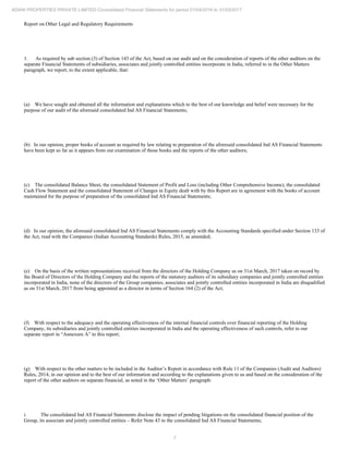 7
ADANI PROPERTIES PRIVATE LIMITED Consolidated Financial Statements for period 01/04/2016 to 31/03/2017
Report on Other Legal and Regulatory Requirements
1. As required by sub section (3) of Section 143 of the Act, based on our audit and on the consideration of reports of the other auditors on the
separate Financial Statements of subsidiaries, associates and jointly controlled entities incorporate in India, referred to in the Other Matters
paragraph, we report, to the extent applicable, that:
(a) We have sought and obtained all the information and explanations which to the best of our knowledge and belief were necessary for the
purpose of our audit of the aforesaid consolidated Ind AS Financial Statements;
(b) In our opinion, proper books of account as required by law relating to preparation of the aforesaid consolidated Ind AS Financial Statements
have been kept so far as it appears from our examination of those books and the reports of the other auditors;
(c) The consolidated Balance Sheet, the consolidated Statement of Profit and Loss (including Other Comprehensive Income), the consolidated
Cash Flow Statement and the consolidated Statement of Changes in Equity dealt with by this Report are in agreement with the books of account
maintained for the purpose of preparation of the consolidated Ind AS Financial Statements;
(d) In our opinion, the aforesaid consolidated Ind AS Financial Statements comply with the Accounting Standards specified under Section 133 of
the Act, read with the Companies (Indian Accounting Standards) Rules, 2015, as amended;
(e) On the basis of the written representations received from the directors of the Holding Company as on 31st March, 2017 taken on record by
the Board of Directors of the Holding Company and the reports of the statutory auditors of its subsidiary companies and jointly controlled entities
incorporated in India, none of the directors of the Group companies, associates and jointly controlled entities incorporated in India are disqualified
as on 31st March, 2017 from being appointed as a director in terms of Section 164 (2) of the Act;
(f) With respect to the adequacy and the operating effectiveness of the internal financial controls over financial reporting of the Holding
Company, its subsidiaries and jointly controlled entities incorporated in India and the operating effectiveness of such controls, refer to our
separate report in “Annexure A” to this report;
(g) With respect to the other matters to be included in the Auditor’s Report in accordance with Rule 11 of the Companies (Audit and Auditors)
Rules, 2014, in our opinion and to the best of our information and according to the explanations given to us and based on the consideration of the
report of the other auditors on separate financial, as noted in the ‘Other Matters’ paragraph:
i. The consolidated Ind AS Financial Statements disclose the impact of pending litigations on the consolidated financial position of the
Group, its associate and jointly controlled entities – Refer Note 43 to the consolidated Ind AS Financial Statements;
 
