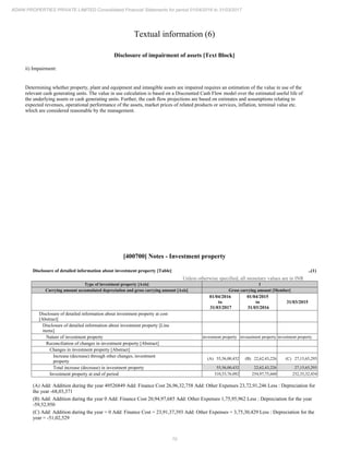 70
ADANI PROPERTIES PRIVATE LIMITED Consolidated Financial Statements for period 01/04/2016 to 31/03/2017
Textual information (6)
Disclosure of impairment of assets [Text Block]
ii) Impairment:
Determining whether property, plant and equipment and intangible assets are impaired requires an estimation of the value in use of the
relevant cash generating units. The value in use calculation is based on a Discounted Cash Flow model over the estimated useful life of
the underlying assets or cash generating units. Further, the cash flow projections are based on estimates and assumptions relating to
expected revenues, operational performance of the assets, market prices of related products or services, inflation, terminal value etc.
which are considered reasonable by the management.
[400700] Notes - Investment property
Disclosure of detailed information about investment property [Table] ..(1)
Unless otherwise specified, all monetary values are in INR
Type of investment property [Axis] 1
Carrying amount accumulated depreciation and gross carrying amount [Axis] Gross carrying amount [Member]
01/04/2016
to
31/03/2017
01/04/2015
to
31/03/2016
31/03/2015
Disclosure of detailed information about investment property at cost
[Abstract]
Disclosure of detailed information about investment property [Line
items]
Nature of investment property investment property inveastment property investment property
Reconciliation of changes in investment property [Abstract]
Changes in investment property [Abstract]
Increase (decrease) through other changes, investment
property
(A) 55,56,00,432 (B) 22,62,43,226 (C) 27,15,65,293
Total increase (decrease) in investment property 55,56,00,432 22,62,43,226 27,15,65,293
Investment property at end of period 310,53,76,092 254,97,75,660 232,35,32,434
(A) Add: Addition during the year 49526849 Add: Finance Cost 26,96,32,758 Add: Other Expenses 23,72,91,246 Less : Depreciation for
the year -68,03,371
(B) Add: Addition during the year 0 Add: Finance Cost 20,94,97,685 Add: Other Expenses 1,75,95,962 Less : Depreciation for the year
-59,52,950
(C) Add: Addition during the year = 0 Add: Finance Cost = 23,91,37,393 Add: Other Expenses = 3,75,30,429 Less : Depreciation for the
year = -51,02,529
 